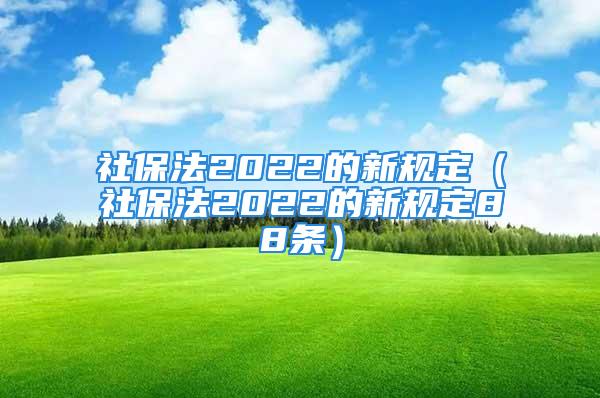 社保法2022的新規(guī)定（社保法2022的新規(guī)定88條）