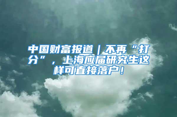 中國(guó)財(cái)富報(bào)道｜不再“打分”，上海應(yīng)屆研究生這樣可直接落戶！