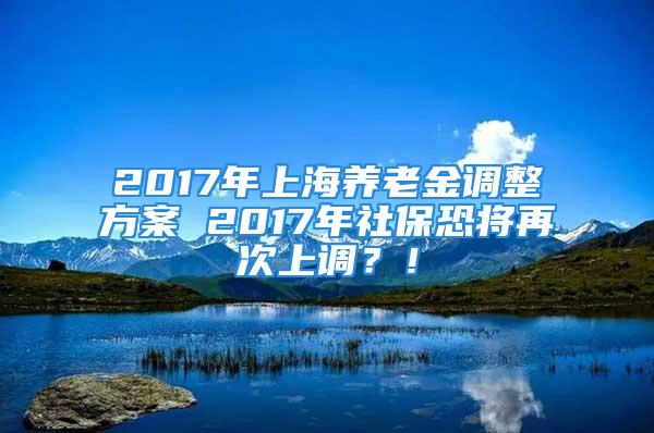 2017年上海養(yǎng)老金調(diào)整方案 2017年社?？謱⒃俅紊险{(diào)？！