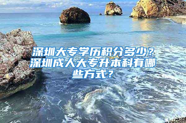 深圳大專學(xué)歷積分多少？深圳成人大專升本科有哪些方式？