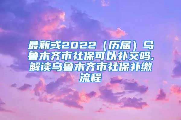 最新或2022（歷屆）烏魯木齊市社保可以補(bǔ)交嗎,解讀烏魯木齊市社保補(bǔ)繳流程