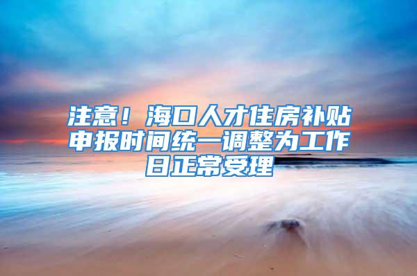 注意！海口人才住房補(bǔ)貼申報時間統(tǒng)一調(diào)整為工作日正常受理