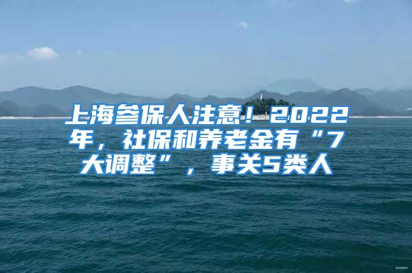 上海參保人注意！2022年，社保和養(yǎng)老金有“7大調(diào)整”，事關(guān)5類人