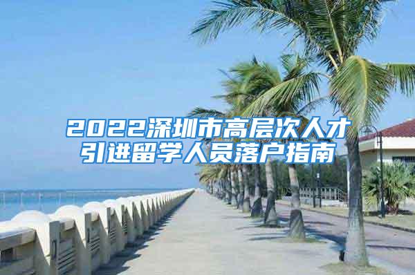 2022深圳市高層次人才引進(jìn)留學(xué)人員落戶指南