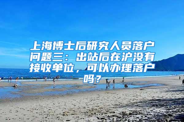 上海博士后研究人員落戶問題三：出站后在滬沒有接收單位，可以辦理落戶嗎？