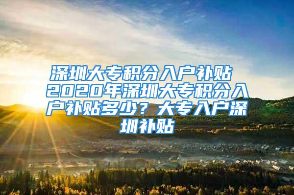 深圳大專積分入戶補(bǔ)貼 2020年深圳大專積分入戶補(bǔ)貼多少？大專入戶深圳補(bǔ)貼