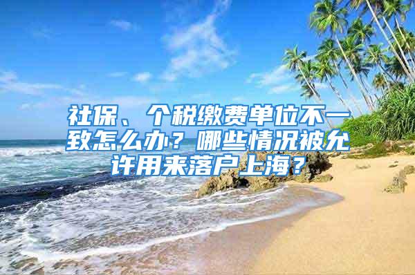 社保、個(gè)稅繳費(fèi)單位不一致怎么辦？哪些情況被允許用來落戶上海？