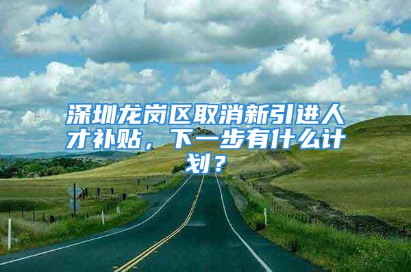 深圳龍崗區(qū)取消新引進人才補貼，下一步有什么計劃？