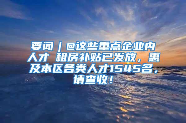 要聞︱@這些重點(diǎn)企業(yè)內(nèi)人才→租房補(bǔ)貼已發(fā)放，惠及本區(qū)各類人才1545名，請(qǐng)查收！