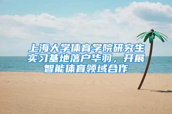 上海大學體育學院研究生實習基地落戶華羽，開展智能體育領域合作