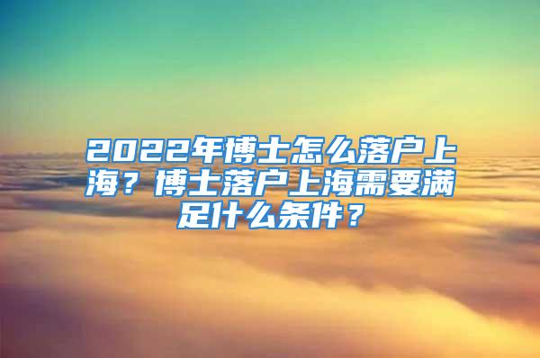 2022年博士怎么落戶上海？博士落戶上海需要滿足什么條件？