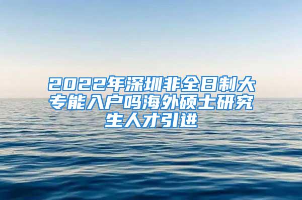 2022年深圳非全日制大專能入戶嗎海外碩士研究生人才引進(jìn)