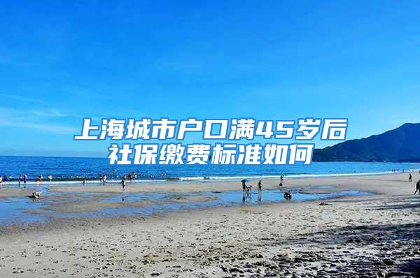 上海城市戶口滿45歲后社保繳費標準如何