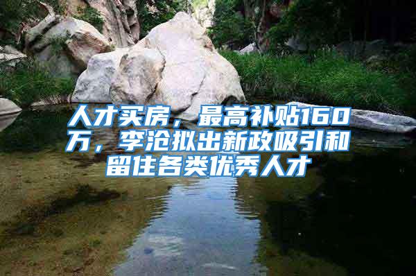 人才買(mǎi)房，最高補(bǔ)貼160萬(wàn)，李滄擬出新政吸引和留住各類(lèi)優(yōu)秀人才