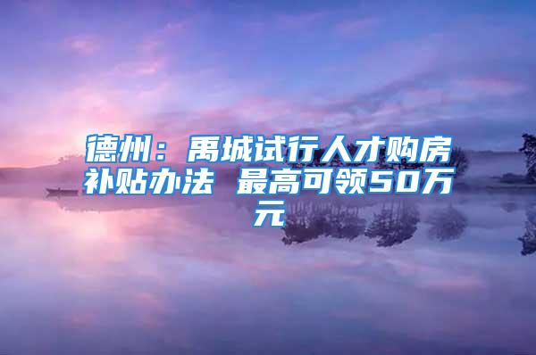 德州：禹城試行人才購房補(bǔ)貼辦法 最高可領(lǐng)50萬元