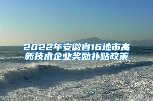 2022年安徽省16地市高新技術(shù)企業(yè)獎勵補(bǔ)貼政策