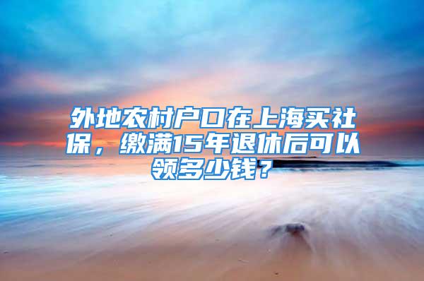 外地農(nóng)村戶口在上海買社保，繳滿15年退休后可以領(lǐng)多少錢？