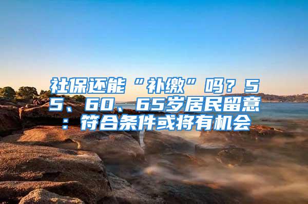 社保還能“補繳”嗎？55、60、65歲居民留意：符合條件或將有機會