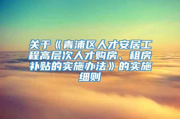 關(guān)于《青浦區(qū)人才安居工程高層次人才購房、租房補(bǔ)貼的實(shí)施辦法》的實(shí)施細(xì)則