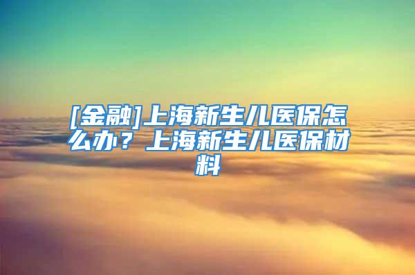 [金融]上海新生兒醫(yī)保怎么辦？上海新生兒醫(yī)保材料