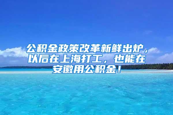 公積金政策改革新鮮出爐，以后在上海打工，也能在安徽用公積金！