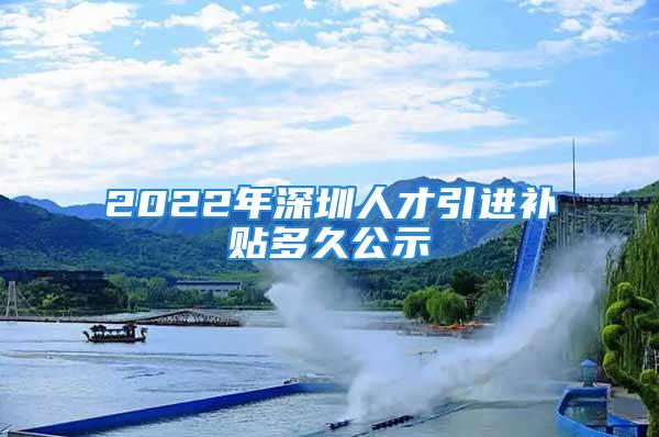 2022年深圳人才引進補貼多久公示