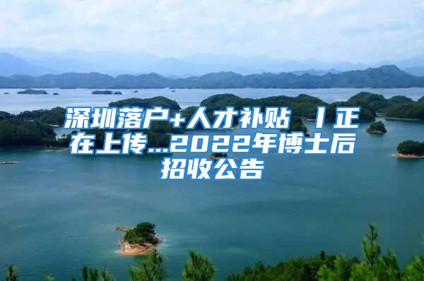 深圳落戶+人才補(bǔ)貼 丨正在上傳...2022年博士后招收公告