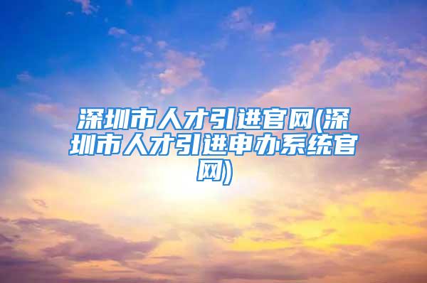 深圳市人才引進(jìn)官網(wǎng)(深圳市人才引進(jìn)申辦系統(tǒng)官網(wǎng))