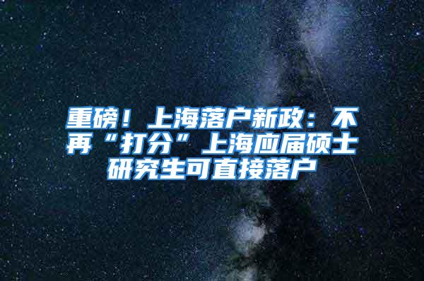 重磅！上海落戶新政：不再“打分”上海應屆碩士研究生可直接落戶