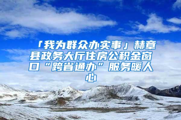 「我為群眾辦實(shí)事」赫章縣政務(wù)大廳住房公積金窗口“跨省通辦”服務(wù)暖人心