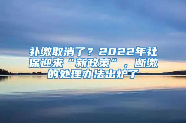 補繳取消了？2022年社保迎來“新政策”，斷繳的處理辦法出爐了