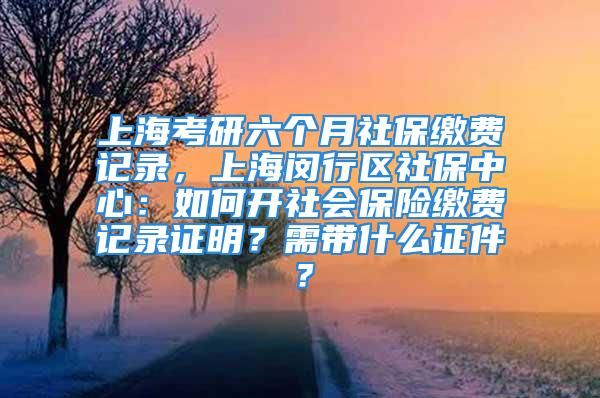 上海考研六個月社保繳費記錄，上海閔行區(qū)社保中心：如何開社會保險繳費記錄證明？需帶什么證件？