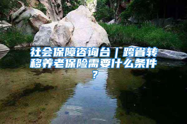 社會保障咨詢臺｜跨省轉(zhuǎn)移養(yǎng)老保險需要什么條件？