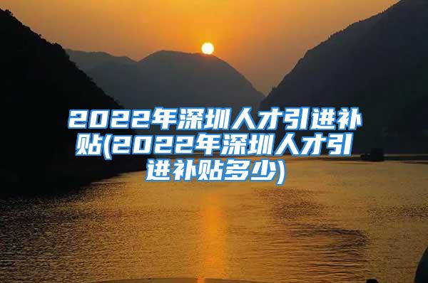 2022年深圳人才引進補貼(2022年深圳人才引進補貼多少)