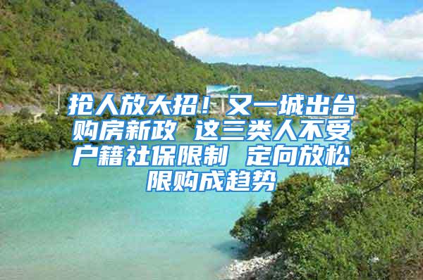 搶人放大招！又一城出臺購房新政 這三類人不受戶籍社保限制 定向放松限購成趨勢