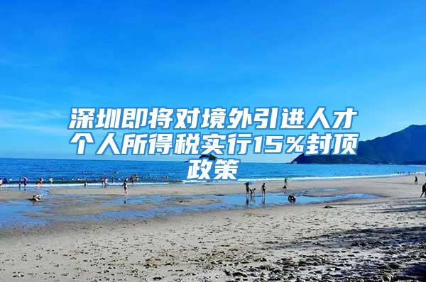 深圳即將對境外引進人才個人所得稅實行15%封頂政策