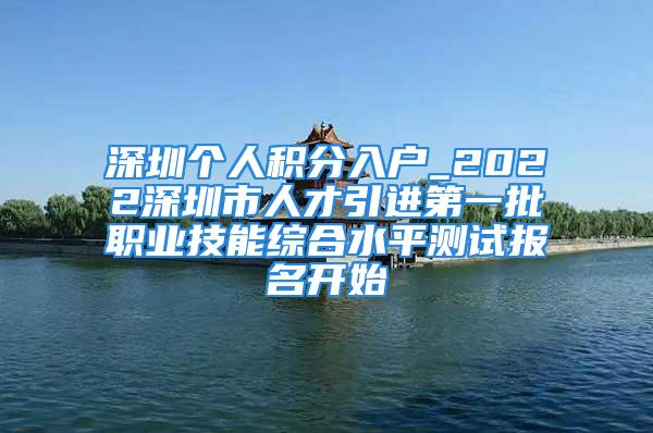 深圳個人積分入戶_2022深圳市人才引進(jìn)第一批職業(yè)技能綜合水平測試報名開始