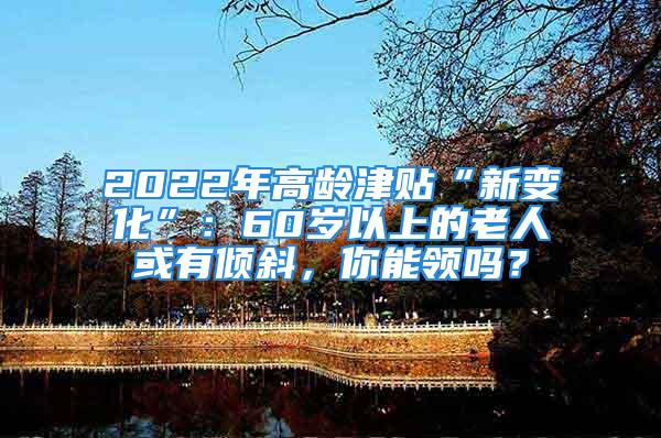 2022年高齡津貼“新變化”：60歲以上的老人或有傾斜，你能領(lǐng)嗎？