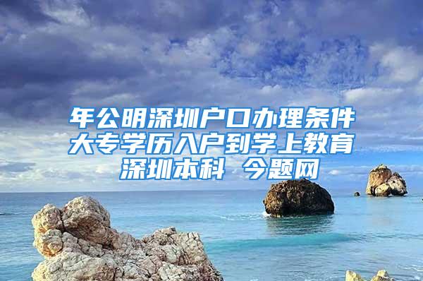 年公明深圳戶口辦理?xiàng)l件大專學(xué)歷入戶到學(xué)上教育 深圳本科 今題網(wǎng)