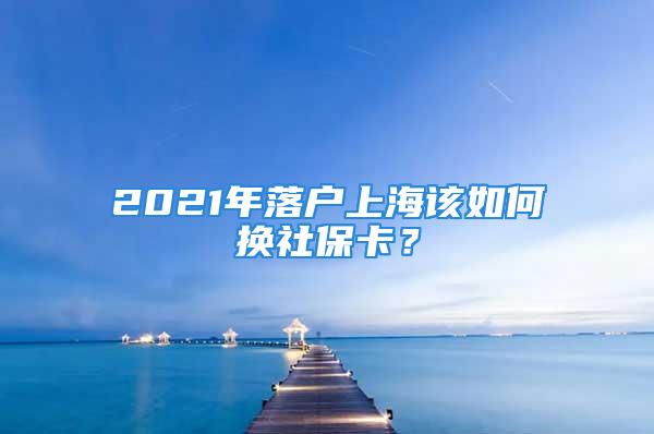 2021年落戶上海該如何換社保卡？