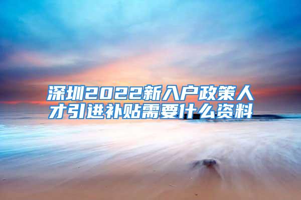 深圳2022新入戶政策人才引進補貼需要什么資料