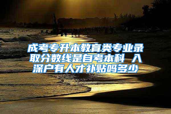 成考專升本教育類專業(yè)錄取分數(shù)線是自考本科 入深戶有人才補貼嗎多少