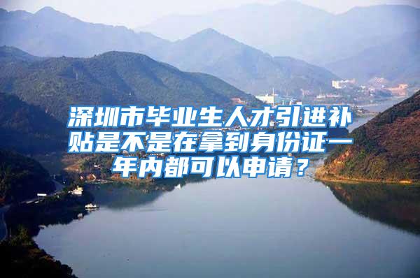 深圳市畢業(yè)生人才引進補貼是不是在拿到身份證一年內(nèi)都可以申請？