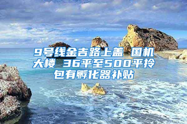 9號線金吉路上蓋 國機(jī)大樓 36平至500平拎包有孵化器補(bǔ)貼