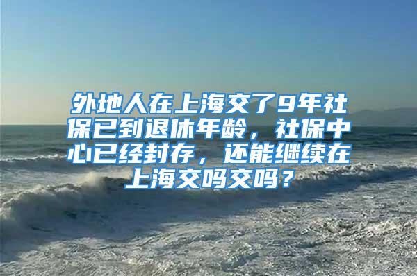 外地人在上海交了9年社保已到退休年齡，社保中心已經(jīng)封存，還能繼續(xù)在上海交嗎交嗎？