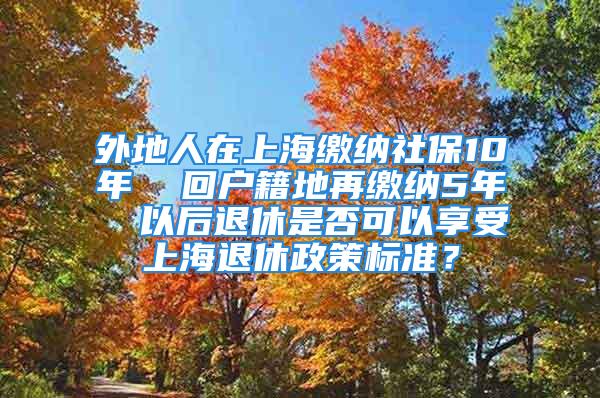 外地人在上海繳納社保10年  回戶籍地再繳納5年  以后退休是否可以享受上海退休政策標(biāo)準(zhǔn)？