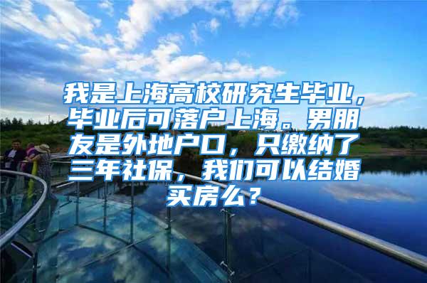 我是上海高校研究生畢業(yè)，畢業(yè)后可落戶上海。男朋友是外地戶口，只繳納了三年社保，我們可以結(jié)婚買房么？