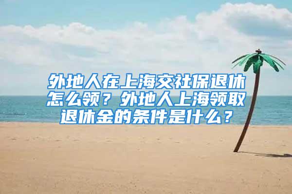 外地人在上海交社保退休怎么領(lǐng)？外地人上海領(lǐng)取退休金的條件是什么？