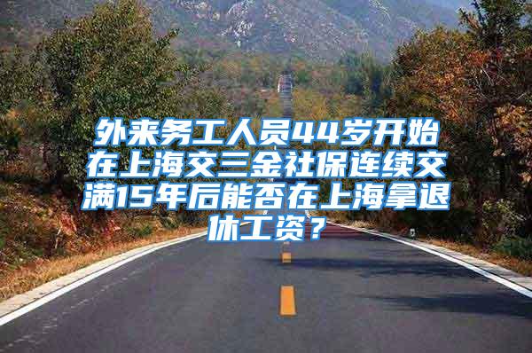 外來務(wù)工人員44歲開始在上海交三金社保連續(xù)交滿15年后能否在上海拿退休工資？