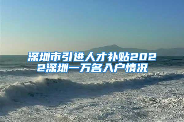 深圳市引進人才補貼2022深圳一萬名入戶情況